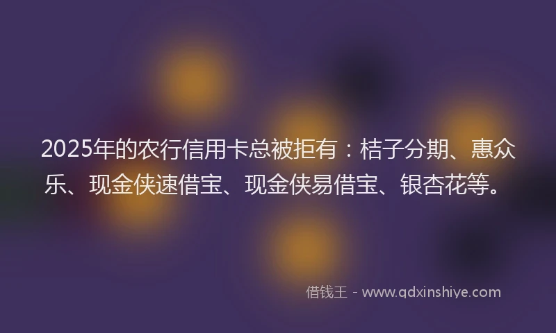 2025年的农行信用卡总被拒有：桔子分期、惠众乐、现金侠速借宝、现金侠易借宝、银杏花等。