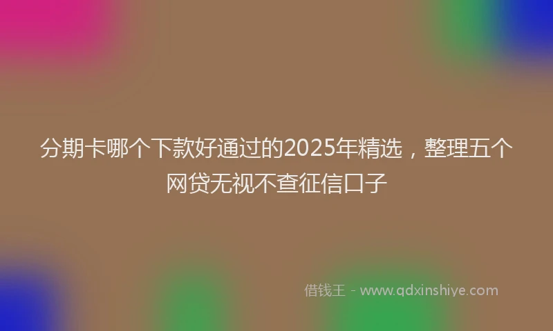 分期卡哪个下款好通过的2025年精选，整理五个网贷无视不查征信口子