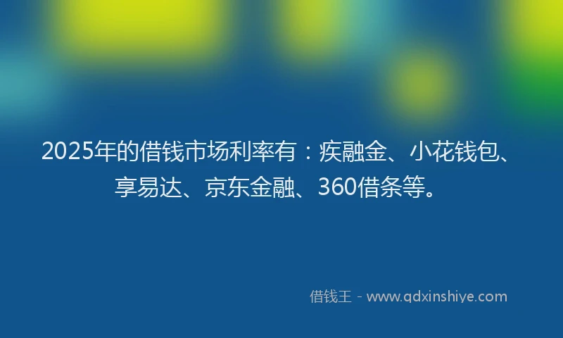 2025年的借钱市场利率有：疾融金、小花钱包、享易达、京东金融、360借条等。