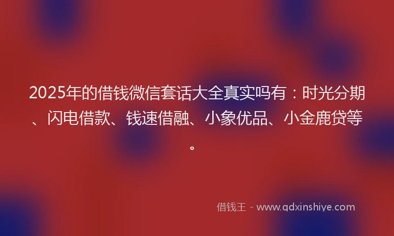 2025年的借钱微信套话大全真实吗有：时光分期、闪电借款、钱速借融、小象优品、小金鹿贷等。