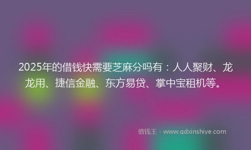 2025年的借钱快需要芝麻分吗有：人人聚财、龙龙用、捷信金融、东方易贷、掌中宝租机等。