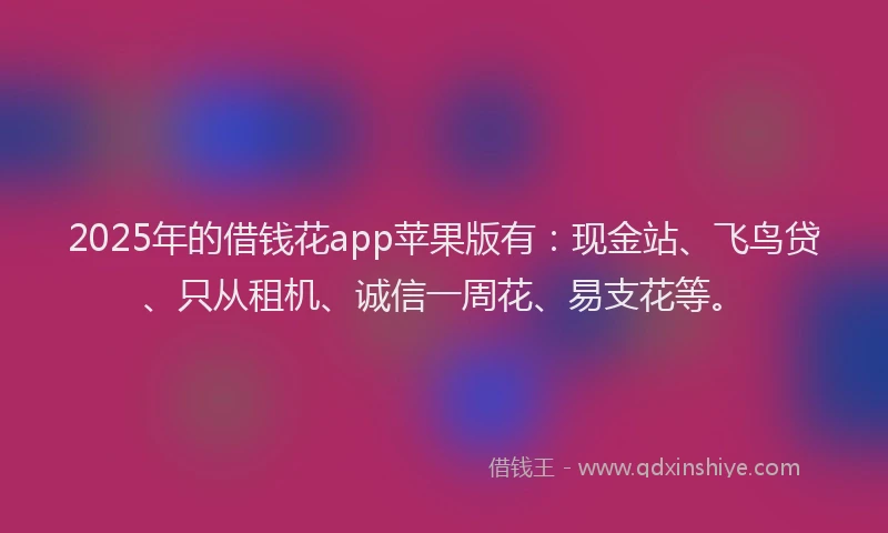 2025年的借钱花app苹果版有：现金站、飞鸟贷、只从租机、诚信一周花、易支花等。