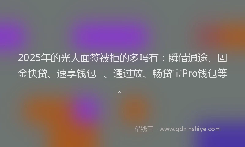 2025年的光大面签被拒的多吗有：瞬借通途、固金快贷、速享钱包+、通过放、畅贷宝Pro钱包等。