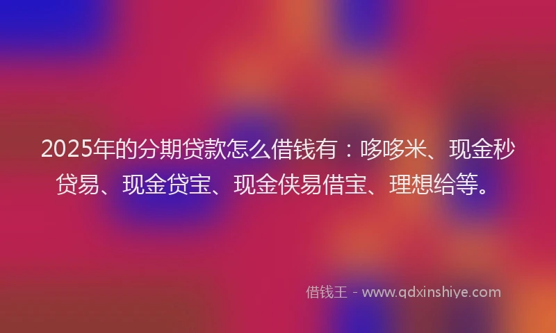 2025年的分期贷款怎么借钱有：哆哆米、现金秒贷易、现金贷宝、现金侠易借宝、理想给等。