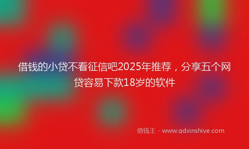 借钱的小贷不看征信吧2025年推荐，分享五个网贷容易下款18岁的软件