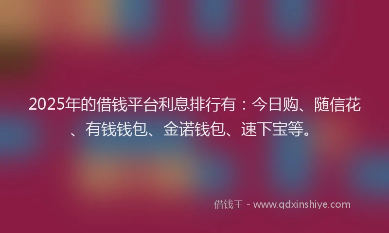 2025年的借钱平台利息排行有：今日购、随信花、有钱钱包、金诺钱包、速下宝等。
