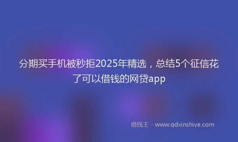 分期买手机被秒拒2025年精选，总结5个征信花了可以借钱的网贷app