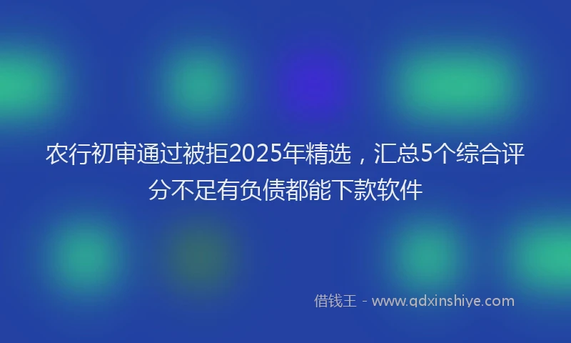 农行初审通过被拒2025年精选，汇总5个综合评分不足有负债都能下款软件