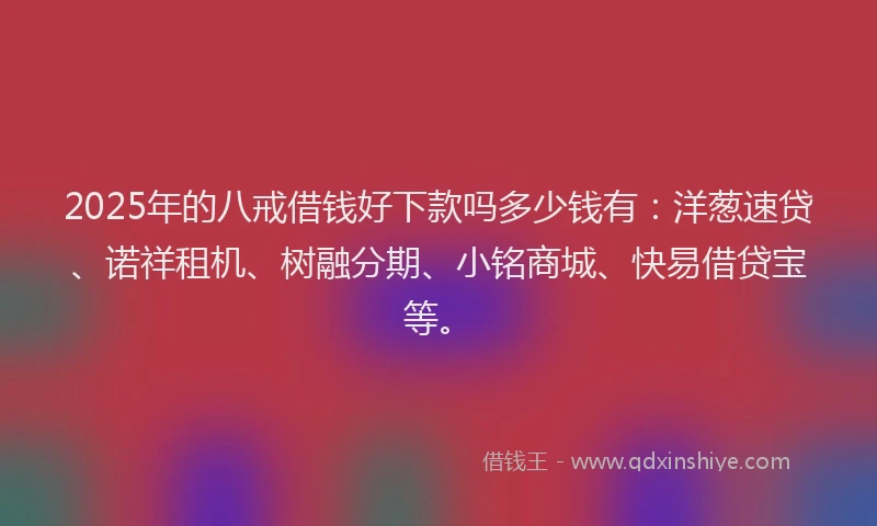 2025年的八戒借钱好下款吗多少钱有：洋葱速贷、诺祥租机、树融分期、小铭商城、快易借贷宝等。