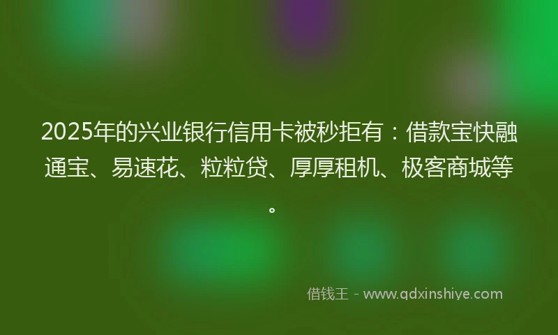 2025年的兴业银行信用卡被秒拒有：借款宝快融通宝、易速花、粒粒贷、厚厚租机、极客商城等。