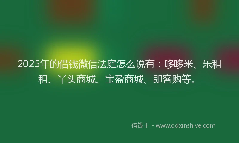 2025年的借钱微信法庭怎么说有：哆哆米、乐租租、丫头商城、宝盈商城、即客购等。