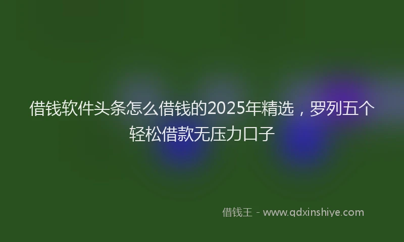 借钱软件头条怎么借钱的2025年精选，罗列五个轻松借款无压力口子