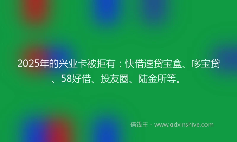 2025年的兴业卡被拒有：快借速贷宝盒、哆宝贷、58好借、投友圈、陆金所等。