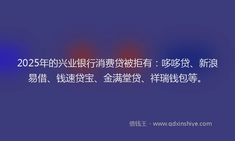 2025年的兴业银行消费贷被拒有：哆哆贷、新浪易借、钱速贷宝、金满堂贷、祥瑞钱包等。