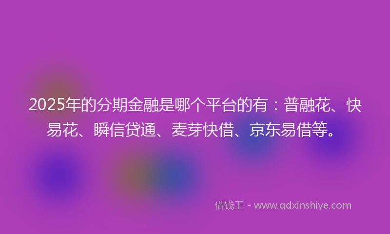 2025年的分期金融是哪个平台的有：普融花、快易花、瞬信贷通、麦芽快借、京东易借等。