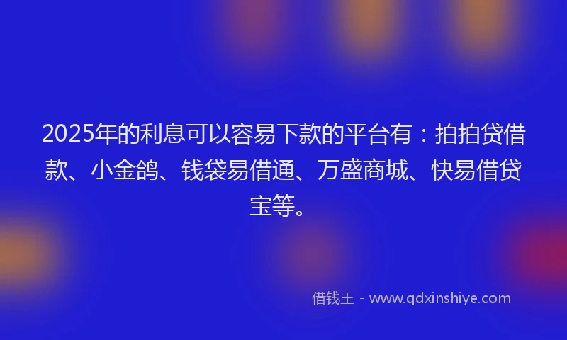2025年的利息可以容易下款的平台有：拍拍贷借款、小金鸽、钱袋易借通、万盛商城、快易借贷宝等。
