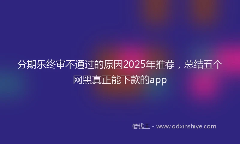 分期乐终审不通过的原因2025年推荐，总结五个网黑真正能下款的app