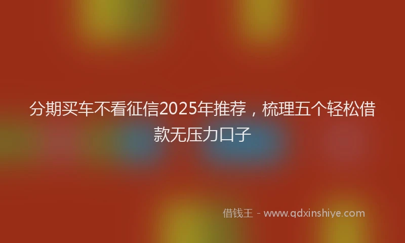 分期买车不看征信2025年推荐，梳理五个轻松借款无压力口子