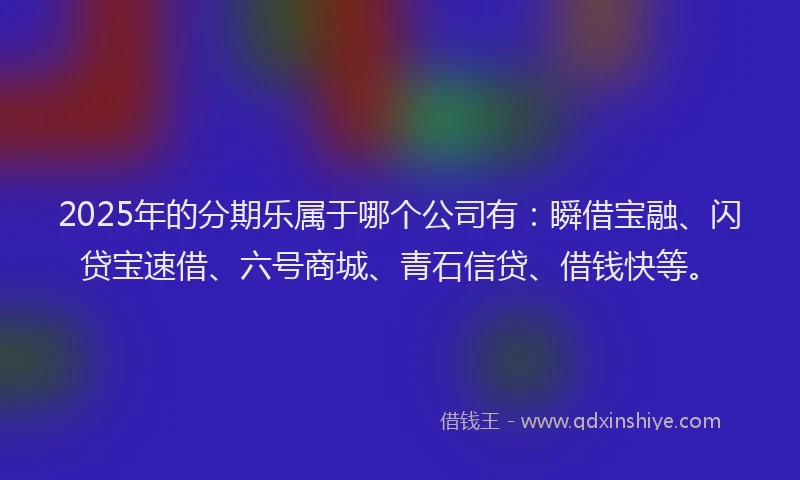 2025年的分期乐属于哪个公司有：瞬借宝融、闪贷宝速借、六号商城、青石信贷、借钱快等。