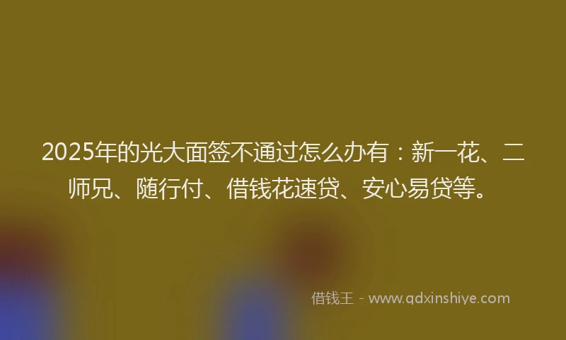 2025年的光大面签不通过怎么办有：新一花、二师兄、随行付、借钱花速贷、安心易贷等。