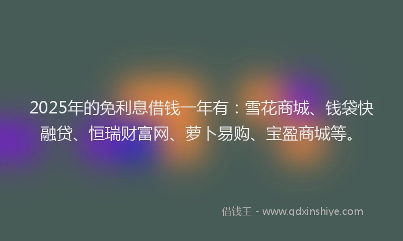 2025年的免利息借钱一年有：雪花商城、钱袋快融贷、恒瑞财富网、萝卜易购、宝盈商城等。