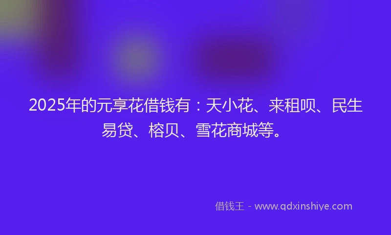 2025年的元享花借钱有：天小花、来租呗、民生易贷、榕贝、雪花商城等。
