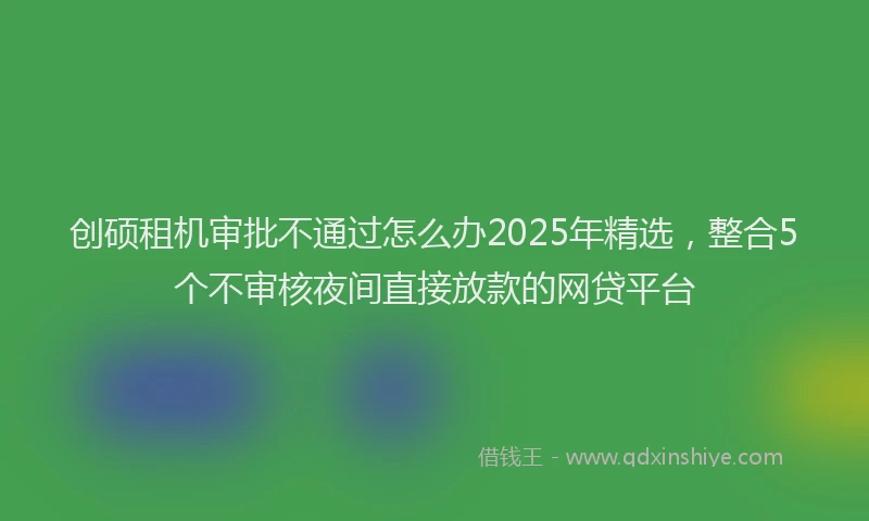 创硕租机审批不通过怎么办2025年精选，整合5个不审核夜间直接放款的网贷平台