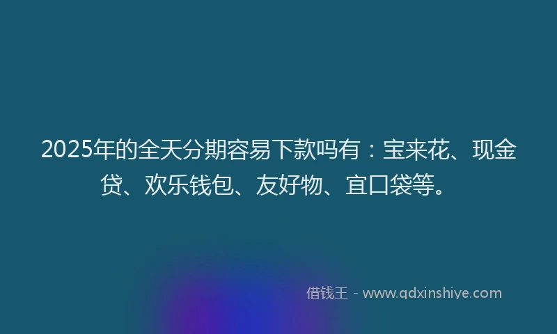 2025年的全天分期容易下款吗有：宝来花、现金贷、欢乐钱包、友好物、宜口袋等。