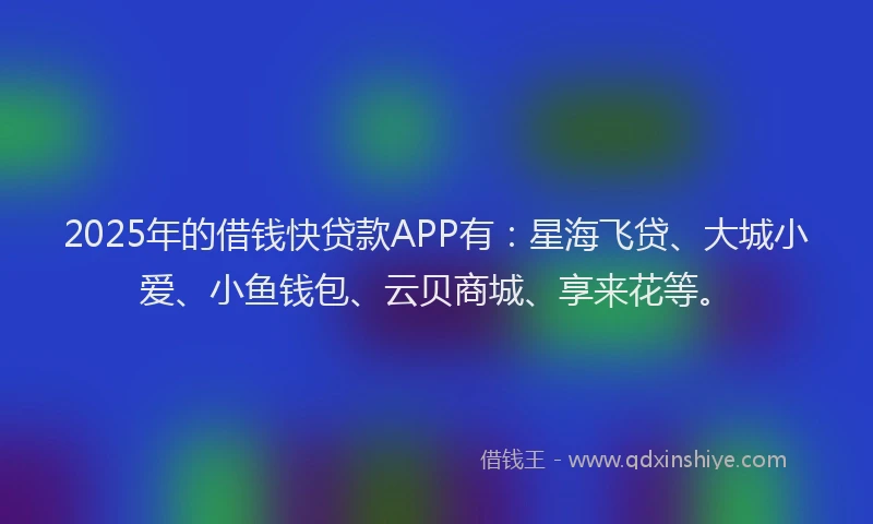 2025年的借钱快贷款APP有：星海飞贷、大城小爱、小鱼钱包、云贝商城、享来花等。