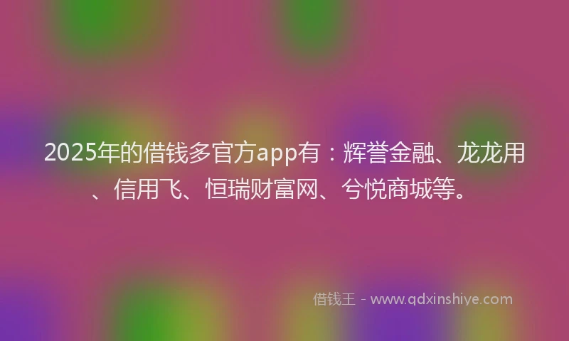2025年的借钱多官方app有：辉誉金融、龙龙用、信用飞、恒瑞财富网、兮悦商城等。