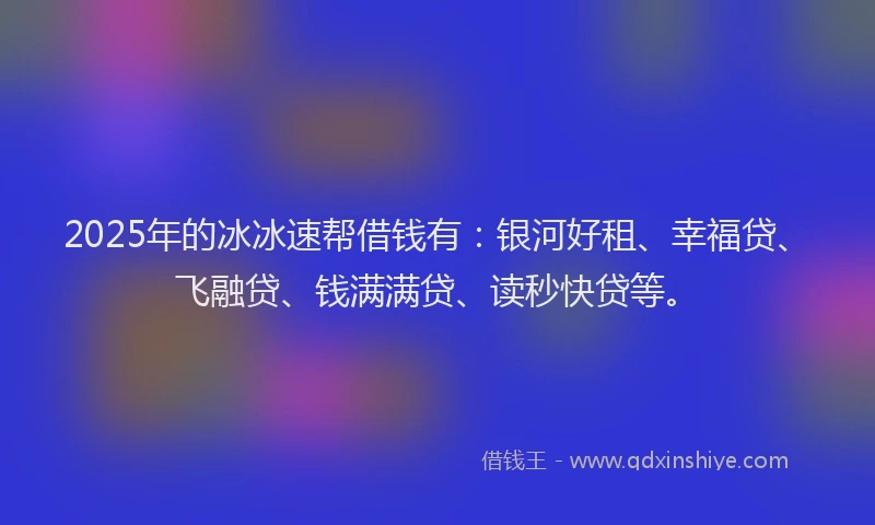 2025年的冰冰速帮借钱有：银河好租、幸福贷、飞融贷、钱满满贷、读秒快贷等。