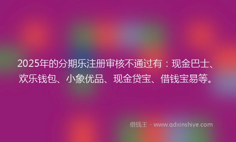 2025年的分期乐注册审核不通过有：现金巴士、欢乐钱包、小象优品、现金贷宝、借钱宝易等。