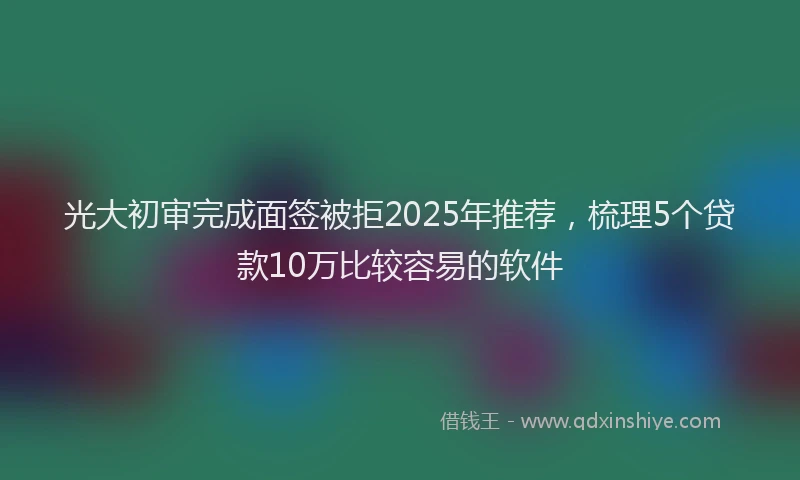 光大初审完成面签被拒2025年推荐，梳理5个贷款10万比较容易的软件