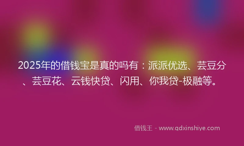 2025年的借钱宝是真的吗有：派派优选、芸豆分、芸豆花、云钱快贷、闪用、你我贷-极融等。