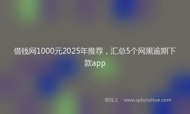 借钱网1000元2025年推荐，汇总5个网黑逾期下款app