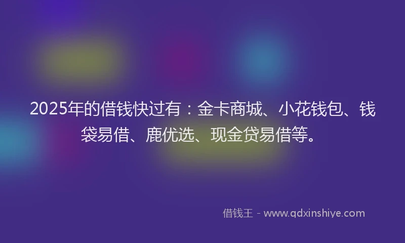 2025年的借钱快过有：金卡商城、小花钱包、钱袋易借、鹿优选、现金贷易借等。