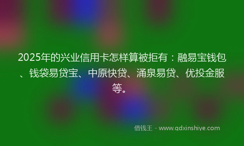 2025年的兴业信用卡怎样算被拒有：融易宝钱包、钱袋易贷宝、中原快贷、涌泉易贷、优投金服等。