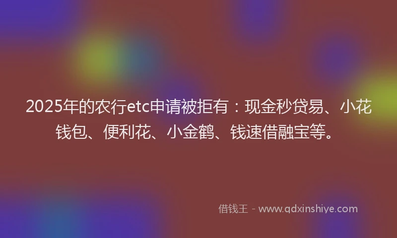 2025年的农行etc申请被拒有：现金秒贷易、小花钱包、便利花、小金鹤、钱速借融宝等。
