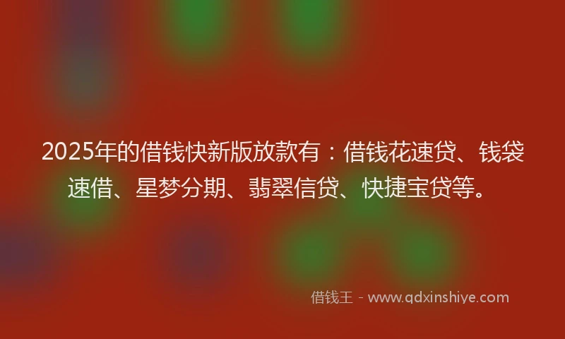 2025年的借钱快新版放款有：借钱花速贷、钱袋速借、星梦分期、翡翠信贷、快捷宝贷等。