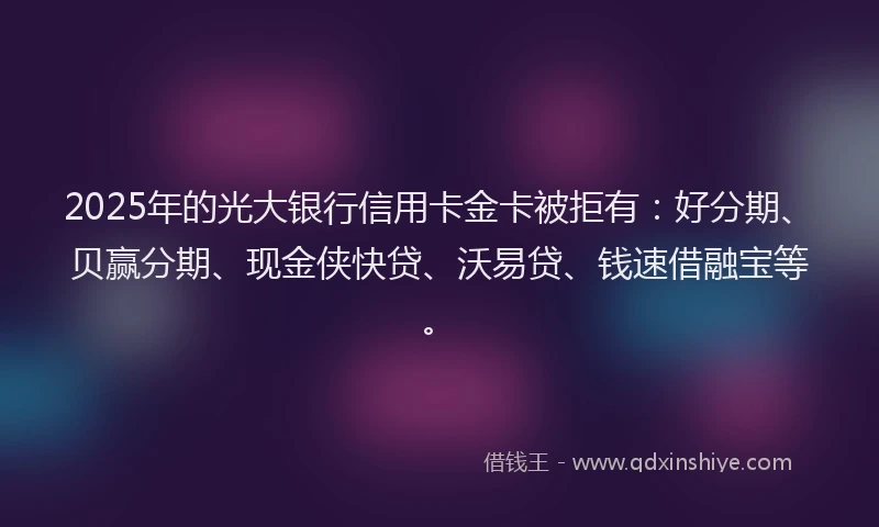 2025年的光大银行信用卡金卡被拒有：好分期、贝赢分期、现金侠快贷、沃易贷、钱速借融宝等。
