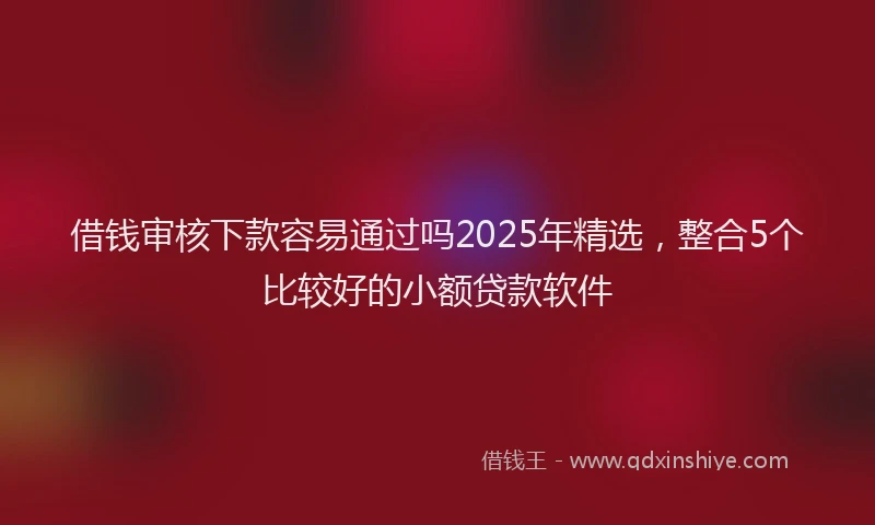 借钱审核下款容易通过吗2025年精选，整合5个比较好的小额贷款软件