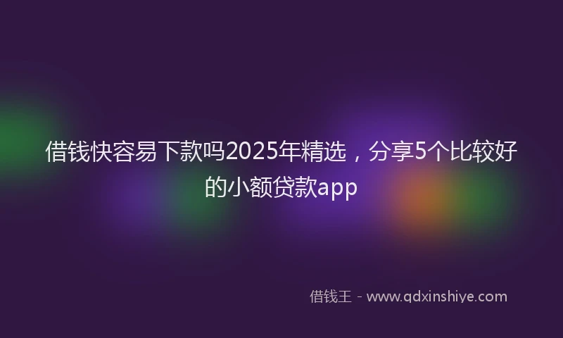 借钱快容易下款吗2025年精选，分享5个比较好的小额贷款app