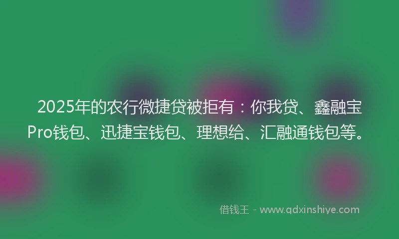 2025年的农行微捷贷被拒有：你我贷、鑫融宝Pro钱包、迅捷宝钱包、理想给、汇融通钱包等。
