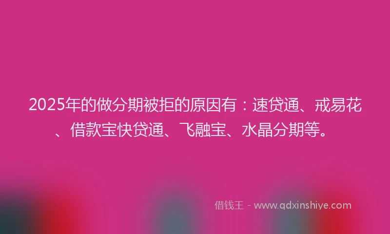 2025年的做分期被拒的原因有：速贷通、戒易花、借款宝快贷通、飞融宝、水晶分期等。