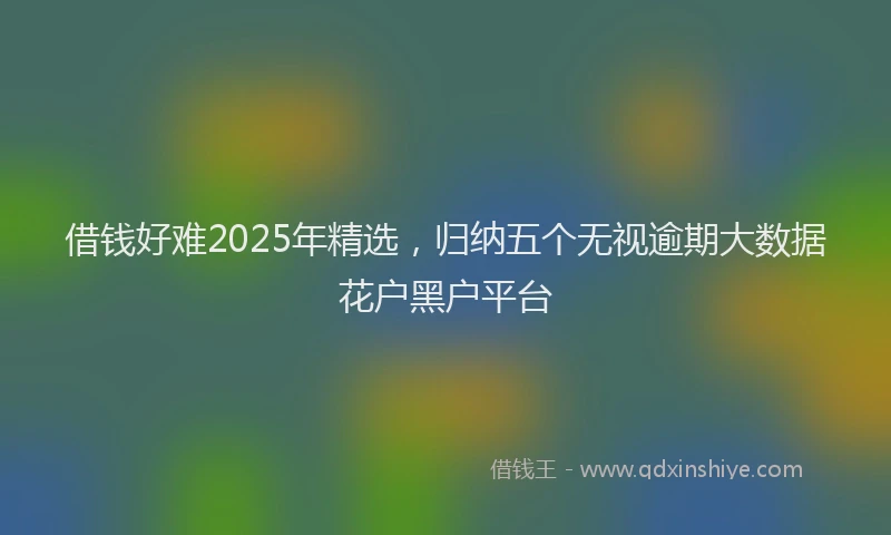 借钱好难2025年精选，归纳五个无视逾期大数据花户黑户平台