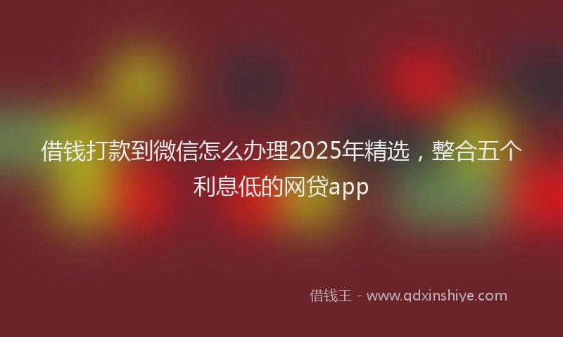 借钱打款到微信怎么办理2025年精选，整合五个利息低的网贷app