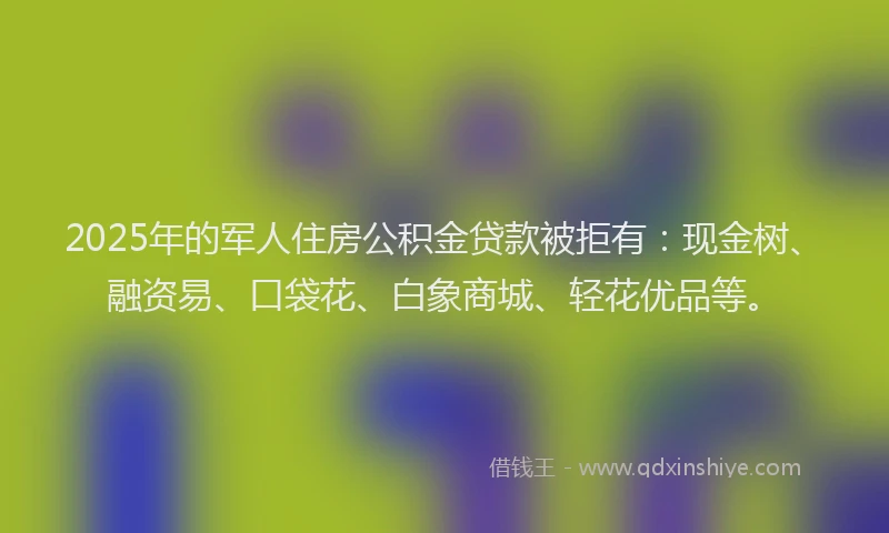 2025年的军人住房公积金贷款被拒有：现金树、融资易、口袋花、白象商城、轻花优品等。
