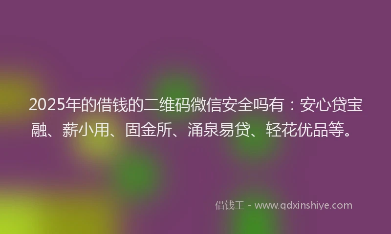 2025年的借钱的二维码微信安全吗有：安心贷宝融、薪小用、固金所、涌泉易贷、轻花优品等。