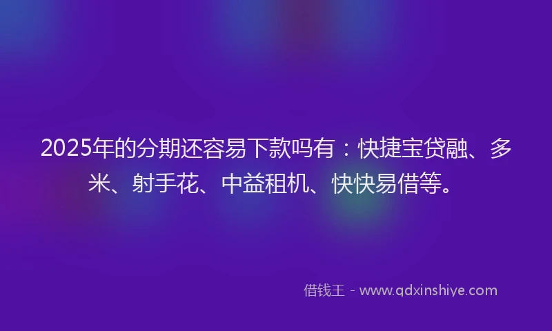 2025年的分期还容易下款吗有：快捷宝贷融、多米、射手花、中益租机、快快易借等。