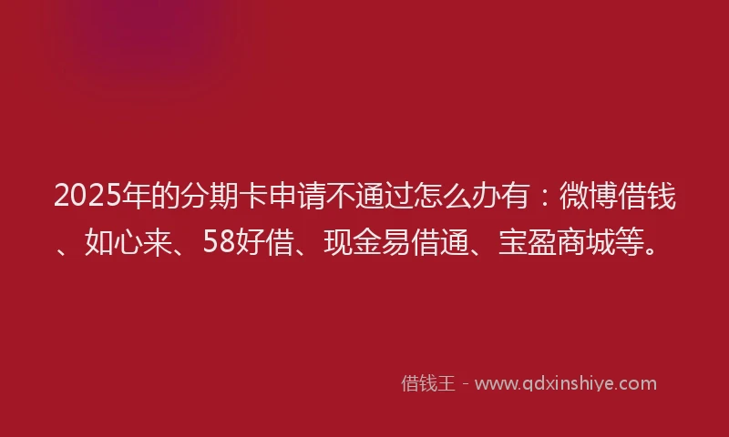 2025年的分期卡申请不通过怎么办有：微博借钱、如心来、58好借、现金易借通、宝盈商城等。